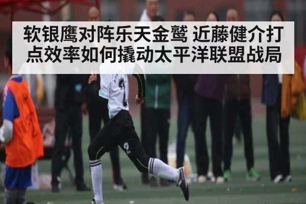 软银鹰对阵乐天金鹫 近藤健介打点效率如何撬动太平洋联盟战局