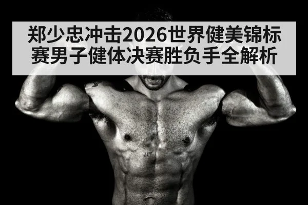 郑少忠冲击2026世界健美锦标赛男子健体决赛胜负手全解析