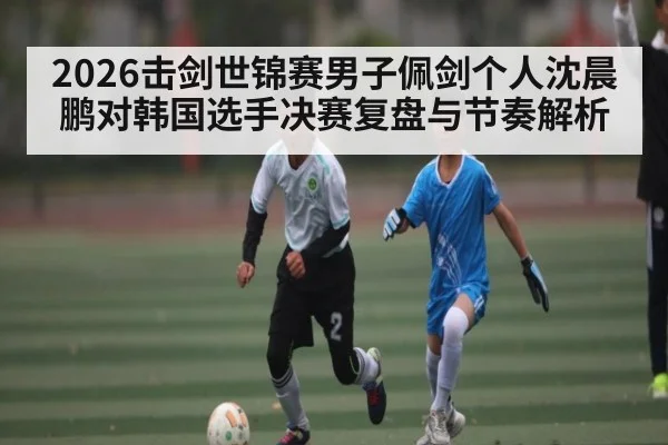 2026击剑世锦赛男子佩剑个人沈晨鹏对韩国选手决赛复盘与节奏解析