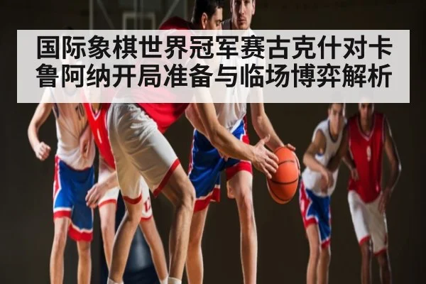 国际象棋世界冠军赛古克什对卡鲁阿纳开局准备与临场博弈解析