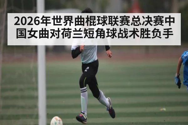 2026年世界曲棍球联赛总决赛中国女曲对荷兰短角球战术胜负手